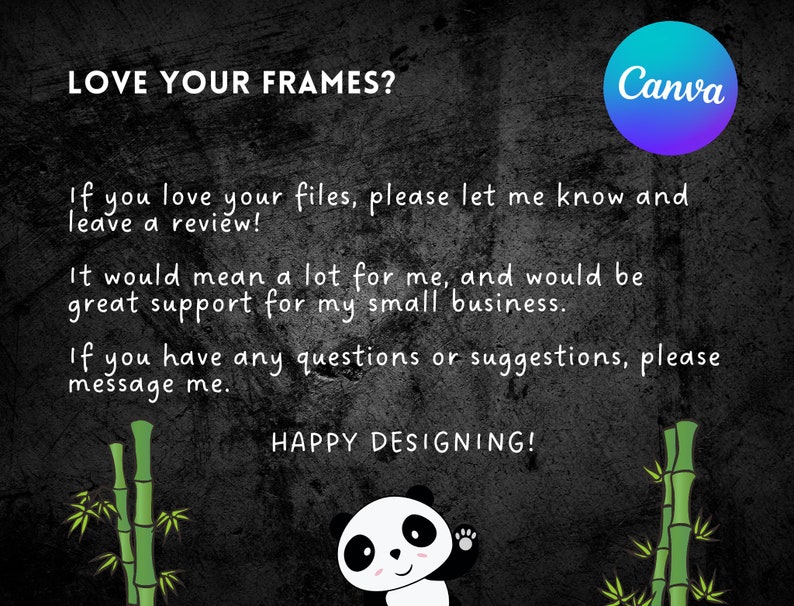May include: Black and white image with a panda bear waving. The text "LOVE YOUR FRAMES?" is at the top of the image. The text "If you love your files, please let me know and leave a review!" is below the panda bear. The text "It would mean a lot for me, and would be great support for my small business." is below the first text. The text "If you have any questions or suggestions, please message me." is below the second text. The text "HAPPY DESIGNING!" is below the third text. The text "Canva" is in a blue and purple circle in the top right corner of the image.