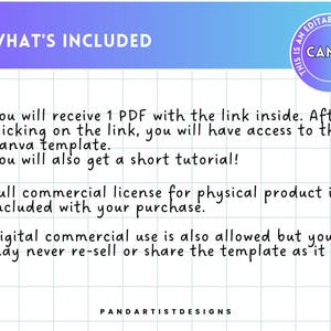 May include: A text-based image with a white background and a blue and purple gradient at the top. The text says "WHAT'S INCLUDED" in black. The text below says "You will receive 1 PDF with the link inside. After clicking on the link, you will have access to the Canva template. You will also get a short tutorial! Full commercial license for physical product is included with your purchase. Digital commercial use is also allowed but you may never re-sell or share the template as it is."  The text at the bottom says "PANDARTISTDESIGNS".