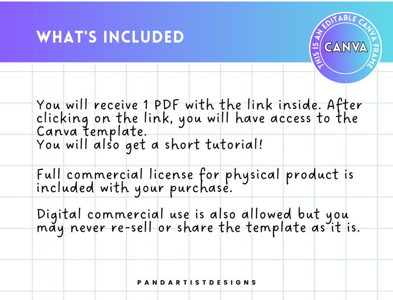 May include: A text-based image with a white background and a blue and purple gradient at the top. The text says "WHAT'S INCLUDED" in black. The text below says "You will receive 1 PDF with the link inside. After clicking on the link, you will have access to the Canva template. You will also get a short tutorial! Full commercial license for physical product is included with your purchase. Digital commercial use is also allowed but you may never re-sell or share the template as it is."  The text at the bottom says "PANDARTISTDESIGNS".