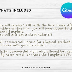 May include: Text on a woodgrain background that reads "WHAT'S INCLUDED" and "You will receive 1 PDF with the link inside. After clicking on the link, you will have access to the Canva template. You will also get a short tutorial! Full commercial license for physical product is included with your purchase. Digital commercial use is also allowed but you may never re-sell or share the template as it is. PANDARTISTDESIGNS". The Canva logo is in the upper right corner.