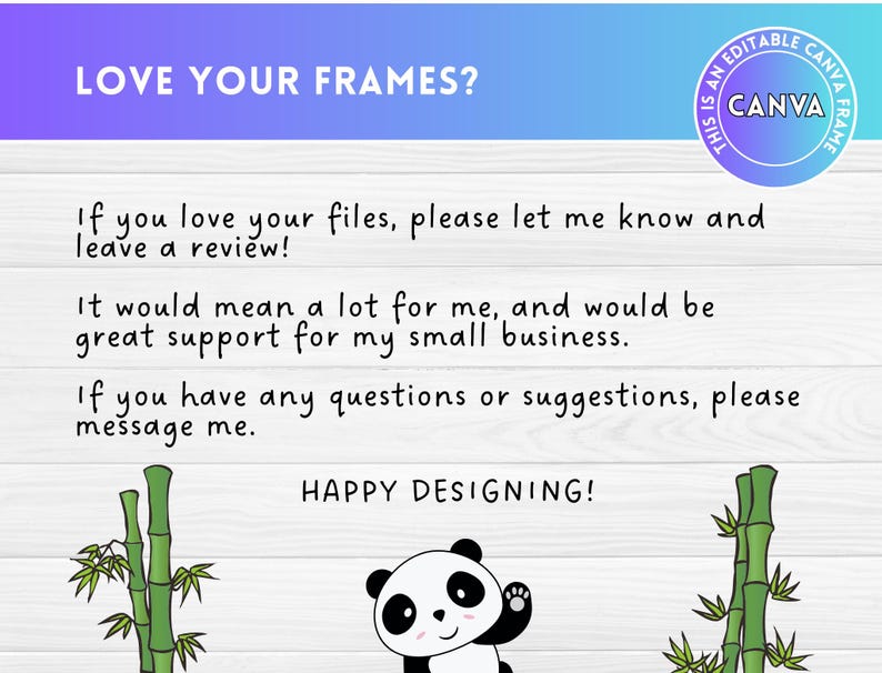 Puede incluir: Un fondo blanco con una ilustraci&oacute;n de un panda y plantas de bamb&uacute; a cada lado. El texto "LOVE YOUR FRAMES?" est&aacute; en la parte superior de la imagen. El texto "If you love your files, please let me know and leave a review!" est&aacute; en el medio de la imagen. El texto "It would mean a lot for me, and would be great support for my small business." est&aacute; debajo del primer texto. El texto "If you have any questions or suggestions, please message me." est&aacute; debajo del segundo texto. El texto "HAPPY DESIGNING!" est&aacute; en la parte inferior de la imagen. El texto "THIS IS AN EDITABLE CANVA FRAME" est&aacute; en un c&iacute;rculo en la esquina superior derecha de la imagen.