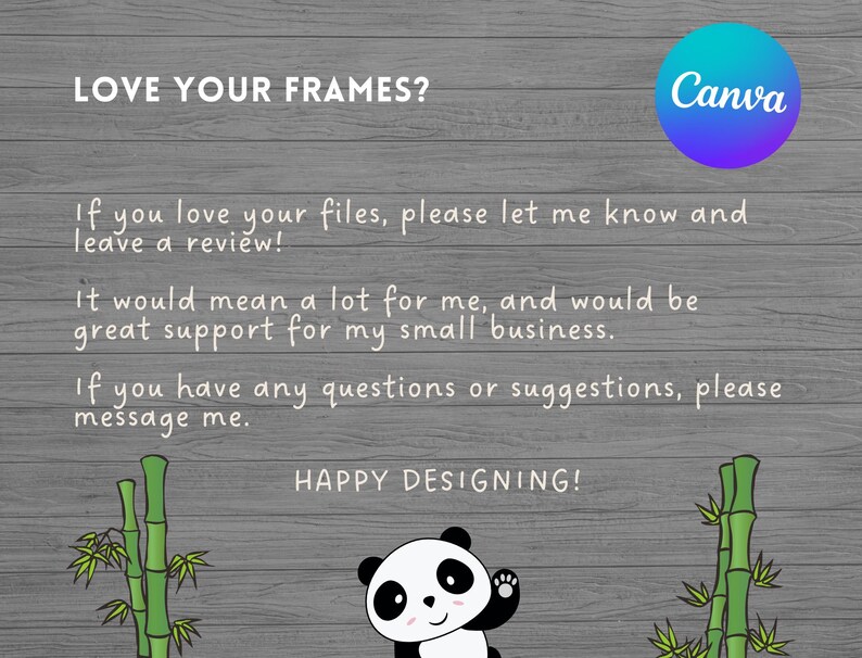 May include: A gray wood background with a panda bear illustration and bamboo plants. The text "LOVE YOUR FRAMES?" is at the top of the image. The text "If you love your files, please let me know and leave a review!" is in the middle of the image. The text "It would mean a lot for me, and would be great support for my small business." is in the middle of the image. The text "If you have any questions or suggestions, please message me." is in the middle of the image. The text "HAPPY DESIGNING!" is at the bottom of the image. The Canva logo is in the top right corner of the image.