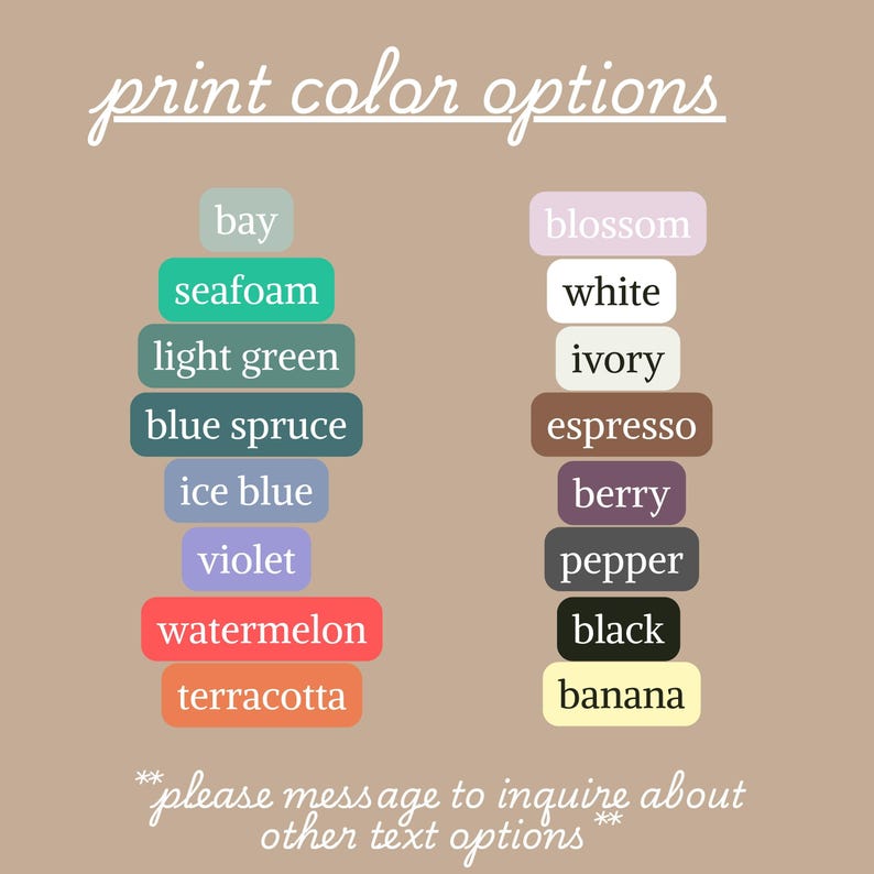 May include: Image displaying a list of print color options. The text includes colors like bay, seafoam, light green, blue spruce, ice blue, violet, watermelon, and terracotta. Additional colors are blossom, white, ivory, espresso, berry, pepper, black, and banana.
