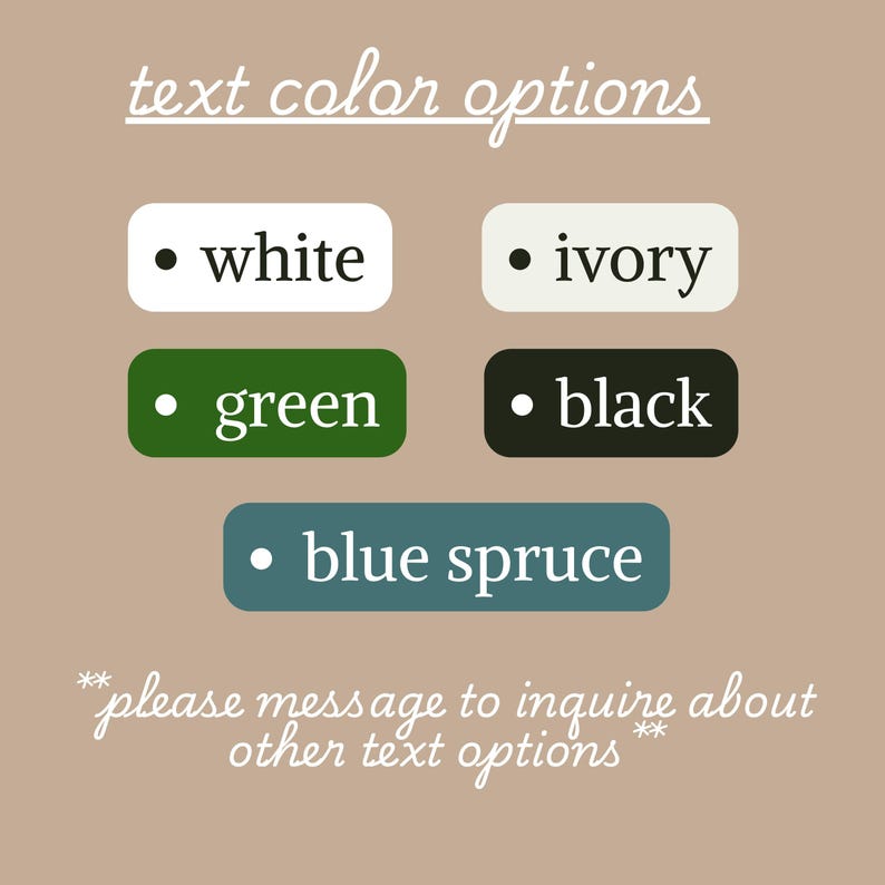 May include: Image showing text colour options: white, ivory, green, black, and blue spruce. The text is on rounded rectangular backgrounds. The phrase "please message to inquire about other text options" is also included.