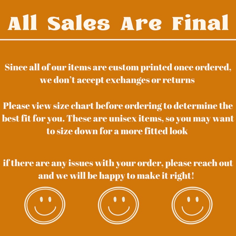 May include: Orange background with white text that reads "All Sales Are Final". The text below explains that all items are custom printed and that exchanges or returns are not accepted. It also encourages customers to view the size chart before ordering. The text ends with a message that if there are any issues with an order, customers should reach out and the seller will be happy to make it right. Three white smiley faces are at the bottom of the image.