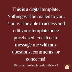 May include: Text on a burgundy background that reads: "This is a digital template. Nothing will be mailed to you. You will be able to access and edit your template once purchased. Feel free to message me with any questions, comments, or concerns! PS- every product is made with love!!"