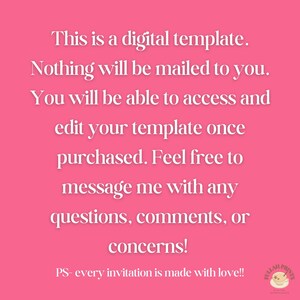 May include: Pink background with white text that reads: This is a digital template. Nothing will be mailed to you. You will be able to access and edit your template once purchased. Feel free to message me with any questions, comments, or concerns! PS- every invitation is made with love!!
