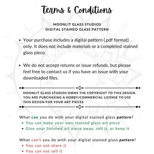May include: Terms and conditions for a digital stained glass pattern. The text states that the purchase includes a digital pattern in PDF format only. It does not include materials or a completed stained glass piece. The text also states that the buyer is purchasing a hobby/commercial license to use the design for their art pieces.