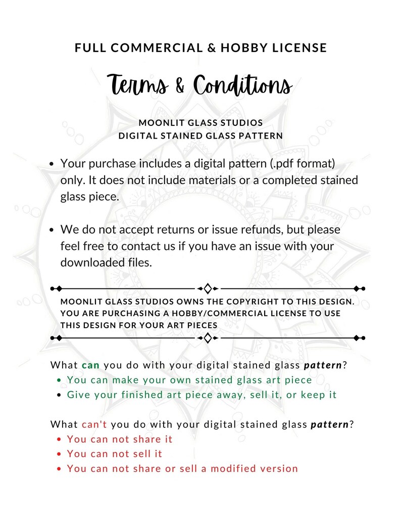 May include: Terms and conditions for a digital stained glass pattern. The text states that the purchase includes a digital pattern in PDF format only. It does not include materials or a completed stained glass piece. The text also states that the buyer is purchasing a hobby/commercial license to use the design for their art pieces.