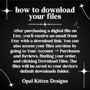 May include: A black digital graphic with white text titled how to download your files. It explains the process of accessing purchased digital files via email or the Etsy account purchases and reviews section. The text is signed Opal Kitten Designs.