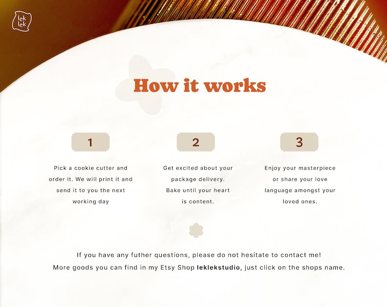 May include: How it works: A graphic with three steps for ordering a custom cookie cutter. Step 1: Pick a cookie cutter and order it. Step 2: Get excited about your package delivery. Step 3: Enjoy your masterpiece or share your love language amongst your loved ones.