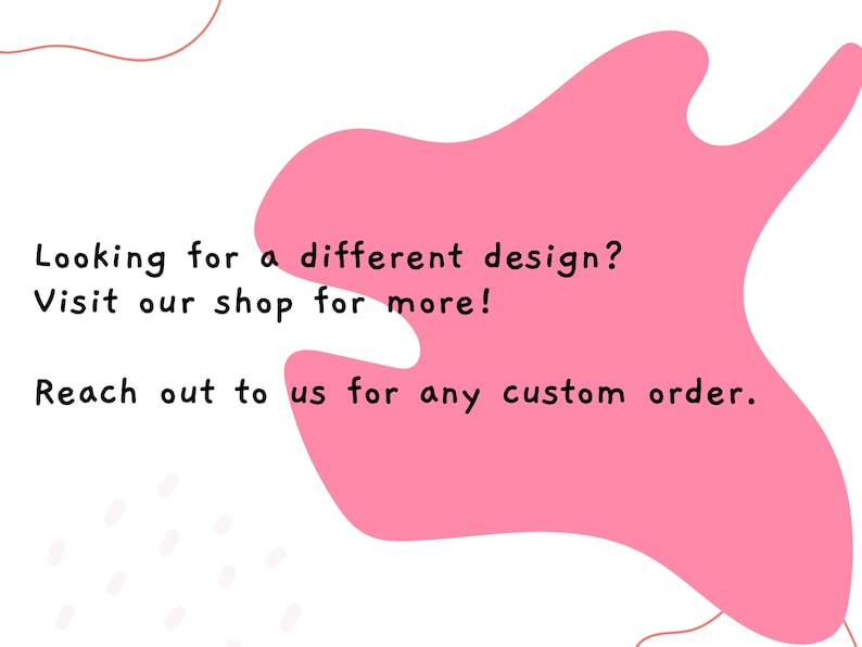 May include: Pink graphic with text that reads "Looking for a different design? Visit our shop for more! Reach out to us for any custom order."