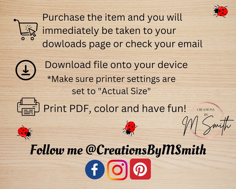 May include: A digital download instruction sheet with a shopping cart, download arrow, and printer icon. The text reads "Purchase the item and you will immediately be taken to your downloads page or check your email. Download file onto your device *Make sure printer settings are set to "Actual Size" Print PDF, colour and have fun! Creations by M Smith Follow me @CreationsByMSmith f o P"