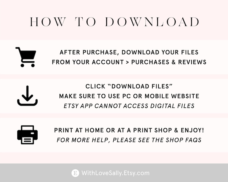 K&ouml;nnte beinhalten: Ein wei&szlig;er Hintergrund mit schwarzem Text und Symbolen, die erkl&auml;ren, wie man digitale Dateien herunterl&auml;dt, die auf Etsy gekauft wurden. Der Text lautet "HOW TO DOWNLOAD", "AFTER PURCHASE, DOWNLOAD YOUR FILES FROM YOUR ACCOUNT > PURCHASES & REVIEWS", "CLICK "DOWNLOAD FILES"", "MAKE SURE TO USE PC OR MOBILE WEBSITE", "ETSY APP CANNOT ACCESS DIGITAL FILES", "PRINT AT HOME OR AT A PRINT SHOP & ENJOY!", "FOR MORE HELP, PLEASE SEE THE SHOP FAQS", und "WithLoveSally.Etsy.com".