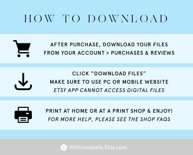 May include: A blue and white graphic with instructions on how to download digital files purchased from Etsy. The graphic includes icons for a shopping cart, a download arrow, and a printer. The text reads "HOW TO DOWNLOAD", "AFTER PURCHASE, DOWNLOAD YOUR FILES FROM YOUR ACCOUNT > PURCHASES & REVIEWS", "CLICK "DOWNLOAD FILES"", "MAKE SURE TO USE PC OR MOBILE WEBSITE", "ETSY APP CANNOT ACCESS DIGITAL FILES", "PRINT AT HOME OR AT A PRINT SHOP & ENJOY!", "FOR MORE HELP, PLEASE SEE THE SHOP FAQS", and "WithLoveSally.Etsy.com".