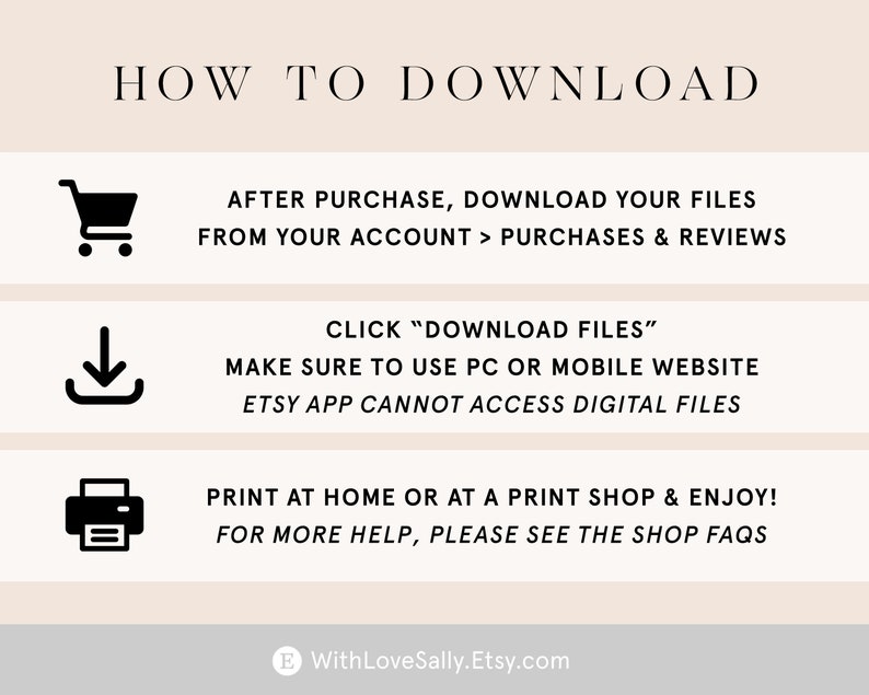 May include: A graphic with instructions on how to download digital files purchased on Etsy. The graphic includes icons for a shopping cart, a download arrow, and a printer. The text reads: "HOW TO DOWNLOAD", "AFTER PURCHASE, DOWNLOAD YOUR FILES FROM YOUR ACCOUNT > PURCHASES & REVIEWS", "CLICK "DOWNLOAD FILES"", "MAKE SURE TO USE PC OR MOBILE WEBSITE", "ETSY APP CANNOT ACCESS DIGITAL FILES", "PRINT AT HOME OR AT A PRINT SHOP & ENJOY!", "FOR MORE HELP, PLEASE SEE THE SHOP FAQS", "WithLoveSally.Etsy.com".