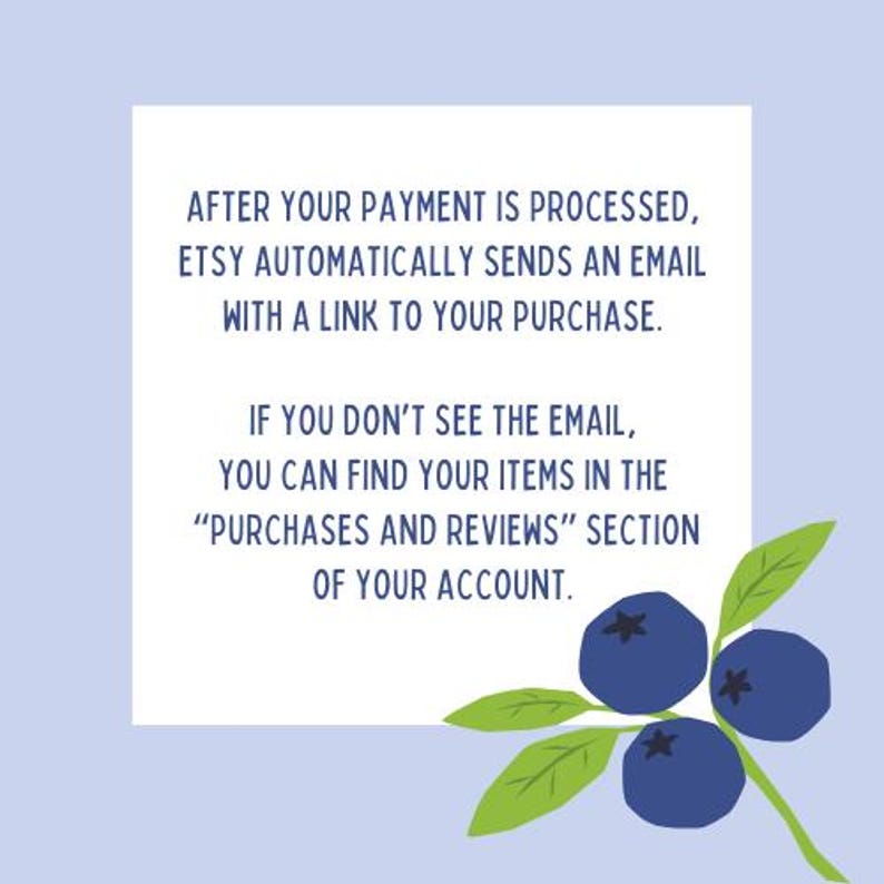 May include: A light blue graphic with text that reads: "AFTER YOUR PAYMENT IS PROCESSED, ETSY AUTOMATICALLY SENDS AN EMAIL WITH A LINK TO YOUR PURCHASE. IF YOU DON'T SEE THE EMAIL, YOU CAN FIND YOUR ITEMS IN THE 'PURCHASES AND REVIEWS' SECTION OF YOUR ACCOUNT." Includes a blueberry sprig.