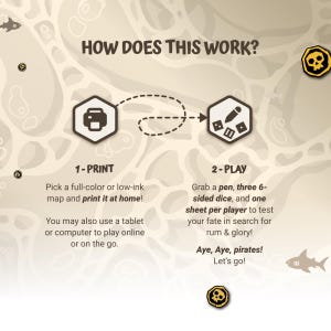May include: A colorful illustration showing how to play a pirate-themed board game. The steps are: 1-Print, pick a full-color or low-ink map and print it at home! You may also use a tablet or computer to play online or on the go. 2-Play, grab a pen, three 6-sided dice, and one sheet per player to test your fate in search for rum & glory! Aye, Aye, pirates! Let's go!
