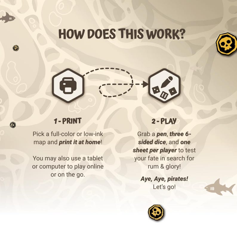 May include: A colorful illustration showing how to play a pirate-themed board game. The steps are: 1-Print, pick a full-color or low-ink map and print it at home! You may also use a tablet or computer to play online or on the go. 2-Play, grab a pen, three 6-sided dice, and one sheet per player to test your fate in search for rum & glory! Aye, Aye, pirates! Let's go!