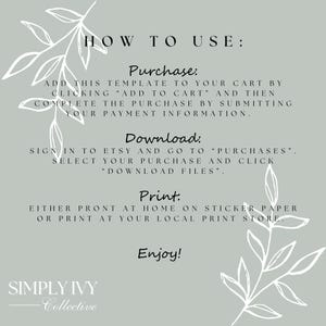 May include: A white text graphic on a light gray background with green leafy vines on the sides. The text reads "HOW TO USE: Purchase: Add this template to your cart by clicking "Add to Cart" and then complete the purchase by submitting your payment information. Download: Sign in to Etsy and go to "Purchases". Select your purchase and click "Download Files". Print: Either print at home on sticker paper or print at your local print store. Enjoy! SIMPLY IVY Collective"