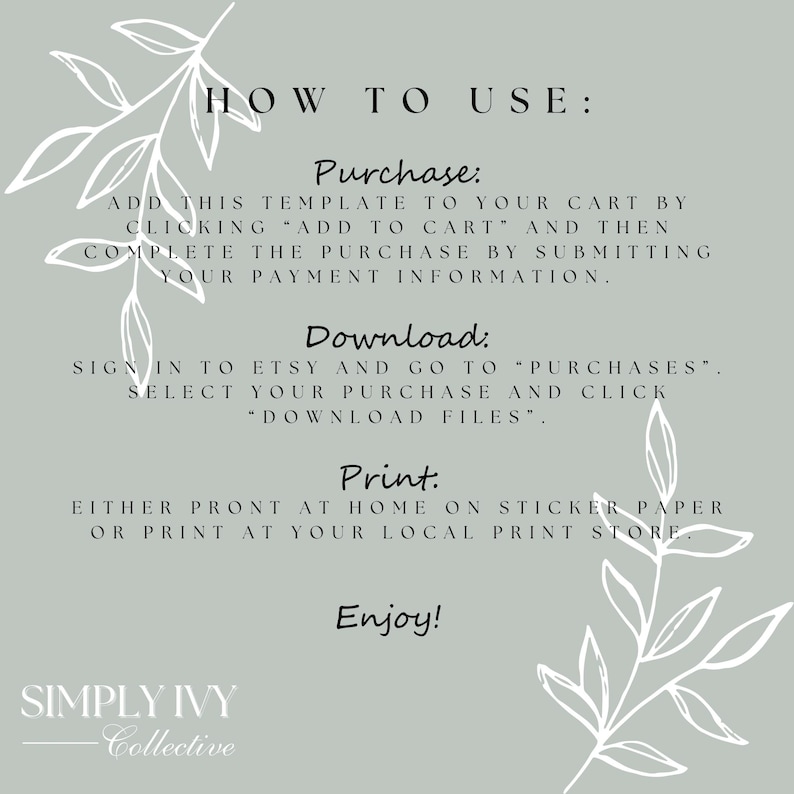 May include: A white text graphic on a light gray background with green leafy vines on the sides. The text reads "HOW TO USE: Purchase: Add this template to your cart by clicking "Add to Cart" and then complete the purchase by submitting your payment information. Download: Sign in to Etsy and go to "Purchases". Select your purchase and click "Download Files". Print: Either print at home on sticker paper or print at your local print store. Enjoy! SIMPLY IVY Collective"