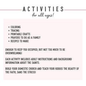 May include: A printable resource for families with activities for all ages. The activities include coloring, tracing, printable crafts, prayers to do as a family, and recipes to make. The text states that each activity includes adult instructions and background information about the saints. It also encourages building a domestic church and teaching children the beauty of the faith, sans the stress.