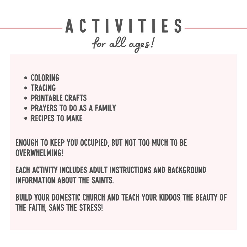 May include: A printable resource for families with activities for all ages. The activities include coloring, tracing, printable crafts, prayers to do as a family, and recipes to make. The text states that each activity includes adult instructions and background information about the saints. It also encourages building a domestic church and teaching children the beauty of the faith, sans the stress.