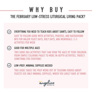 May include: A pink and white graphic with a checklist of reasons to buy a February Low-Stress Liturgical Living Pack. The checklist includes: Everything you need to teach kids about saints, easy to follow, good for multiple ages, and low-prep, minimal supplies needed.