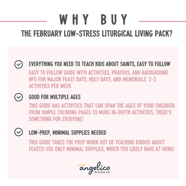 May include: A pink and white graphic with a checklist of reasons to buy a February Low-Stress Liturgical Living Pack. The checklist includes: Everything you need to teach kids about saints, easy to follow, good for multiple ages, and low-prep, minimal supplies needed.