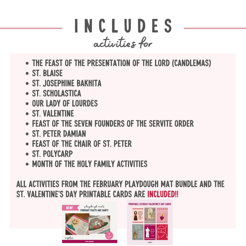 May include: A printable pack of Catholic Valentine's Day cards and playdough mats featuring February feasts and saints. The pack includes activities for Candlemas, St. Blaise, St. Josephine Bakhita, St. Scholastica, Our Lady of Lourdes, St. Valentine, Feast of the Seven Founders of the Servite Order, St. Peter Damian, Feast of the Chair of St. Peter, St. Polycarp, and Month of the Holy Family. The text "INCLUDED!!" is printed in red.