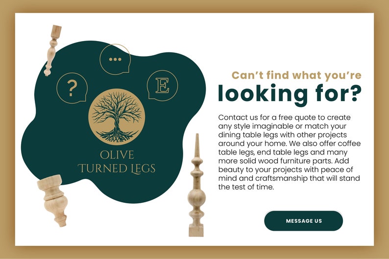 May include: A green and gold logo for Olive Turned Legs, a company that makes custom turned wooden legs for furniture. The logo features a stylized tree with roots and the company name. The text "Can't find what you're looking for?" is also visible, along with a button that says "Message Us".