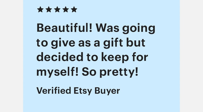 May include: Five star review for a product. The review reads "Beautiful! Was going to give as a gift but decided to keep for myself! So pretty!" and is signed "Verified Etsy Buyer."