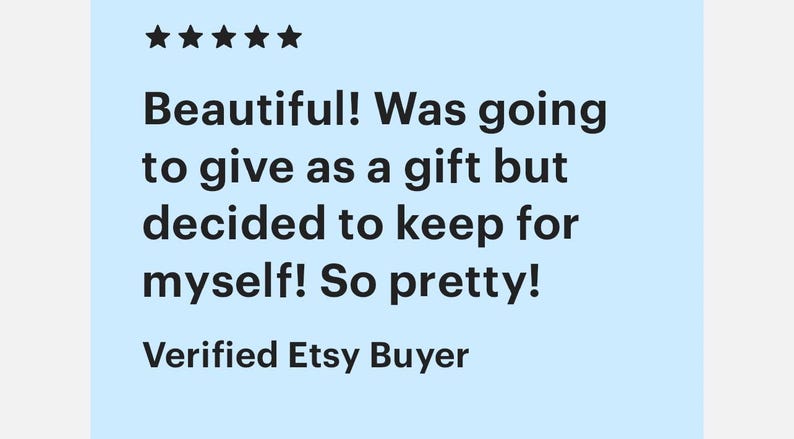 May include: Five star review for a product. The review reads "Beautiful! Was going to give as a gift but decided to keep for myself! So pretty!" and is signed "Verified Etsy Buyer."