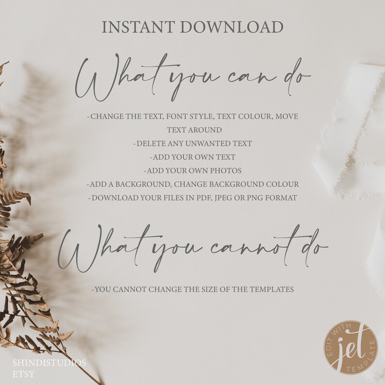 May include: A white background with text that reads "INSTANT DOWNLOAD" in black. The text "What you can do" is written in cursive in black. Below that is a list of bullet points in black text that reads: -CHANGE THE TEXT, FONT STYLE, TEXT COLOUR, MOVE TEXT AROUND -DELETE ANY UNWANTED TEXT -ADD YOUR OWN TEXT -ADD YOUR OWN PHOTOS -ADD A BACKGROUND, CHANGE BACKGROUND COLOUR -DOWNLOAD YOUR FILES IN PDF, JPEG OR PNG FORMAT. The text "What you cannot do" is written in cursive in black. Below that is a bullet point in black text that reads: -YOU CANNOT CHANGE THE SIZE OF THE TEMPLATES. The text "SHINDISTUDIOS ETSY" is written in black at the bottom left corner of the image. A brown circle with the text "EDIT WITH jel TEMPLATE" is in the bottom right corner of the image.