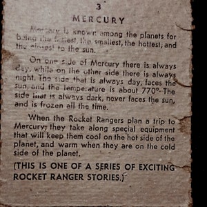 May include: A vintage, brown paper card with the text "3 MERCURY" printed in black. The card describes Mercury as the fastest, smallest, and hottest planet in our solar system. It also mentions that one side of Mercury always faces the sun, while the other side is always dark and frozen. The card concludes with a description of the Rocket Rangers planning a trip to Mercury and taking special equipment to keep them cool on the hot side and warm on the cold side. The card ends with the text "(THIS IS ONE OF A SERIES OF EXCITING ROCKET RANGER STORIES.)"