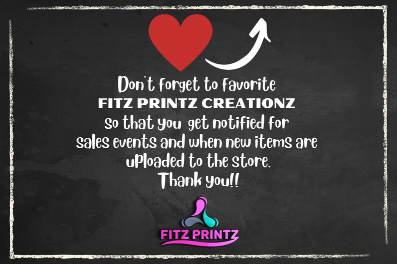 May include: Blackboard with white chalk writing that says "Don't forget to favorite FITZ PRINTZ CREATIONZ so that you get notified for sales events and when new items are uploaded to the store. Thank you!!" with a red heart and an arrow pointing upwards. The bottom of the board has a logo that says "FITZ PRINTZ" in pink, blue, and gray.