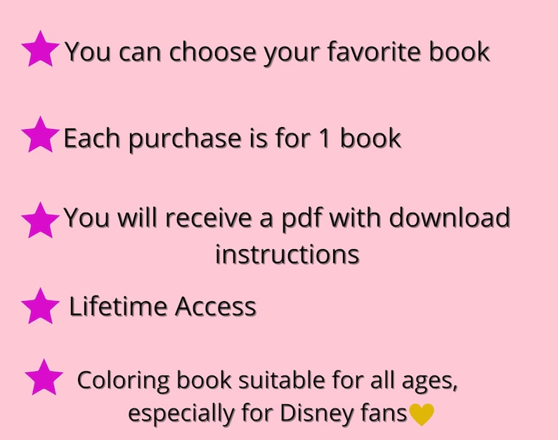 May include: Pink background with five pink stars and text. The text reads: You can choose your favorite book. Each purchase is for 1 book. You will receive a pdf with download instructions. Lifetime Access. Coloring book suitable for all ages, especially for Disney fans.