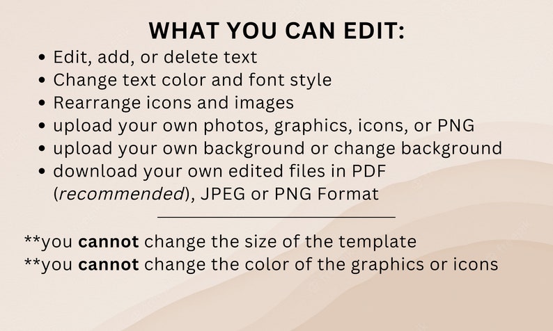 May include: A list of editable and non-editable features for a template. You can edit text, change text color and font style, rearrange icons and images, upload your own photos, graphics, icons, or PNGs, upload your own background or change the background, and download your own edited files in PDF, JPEG, or PNG format. You cannot change the size of the template or the color of the graphics or icons.
