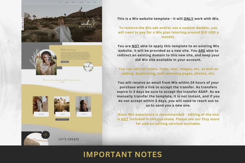 May include: A yellow and white Wix website template for photographers. The text on the page reads "Let's Create" and "Important Notes". The notes explain that the template is only compatible with Wix and that the user will need to pay for a Wix plan to remove ads and use a custom domain. The notes also explain that the template cannot be applied to an existing Wix website, but that the user can redirect an existing domain to the new site. The user can edit all colours, fonts, text, images, and pages. The user will receive an email from Wix within 24 hours of purchase with a link to accept the transfer. The transfer expires in 3 days, so the user should accept it as soon as possible. If the user does not accept the transfer within 3 days, they will need to contact Wix to send them a new one. Basic Wix experience is recommended, but editing of the site is not included in the purchase. The user can see the Etsy store for add-on editing services.