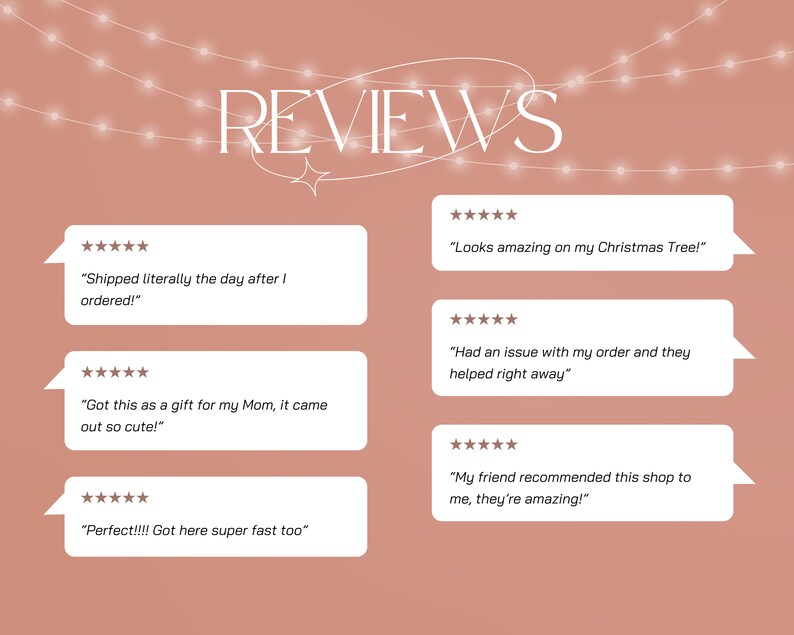 May include: A pink background with white text that reads "REVIEWS". There are five white boxes with five-star ratings and customer reviews. The reviews are: "Shipped literally the day after I ordered!" "Looks amazing on my Christmas Tree!" "Got this as a gift for my Mom, it came out so cute!" "Had an issue with my order and they helped right away" "Perfect!!!! Got here super fast too" "My friend recommended this shop to me, they're amazing!"