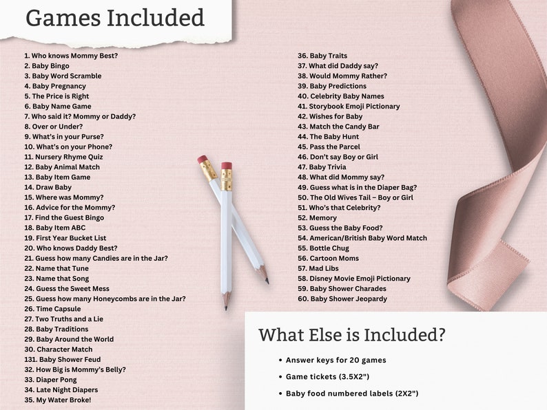 May include: A pink and white background with a list of games for a baby shower. The list includes games like "Who knows Mommy Best?" and "Baby Bingo". The text "Games Included" is at the top of the list. The text "What Else is Included?" is at the bottom of the list with a list of additional items like "Answer keys for 20 games" and "Game tickets (3.5X2")".