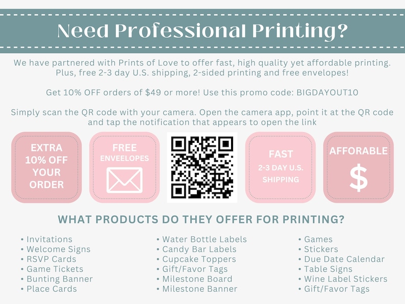 May include: Pink and white graphic with the text "Need Professional Printing?" and a QR code. The graphic also includes four pink boxes with the text "Extra 10% Off Your Order", "Free Envelopes", "Fast 2-3 Day U.S. Shipping", and "Affordable". The graphic lists various products offered for printing, including invitations, welcome signs, RSVP cards, game tickets, bunting banners, place cards, water bottle labels, candy bar labels, cupcake toppers, gift/favor tags, milestone boards, milestone banners, games, stickers, due date calendars, table signs, wine label stickers, and gift/favor tags.
