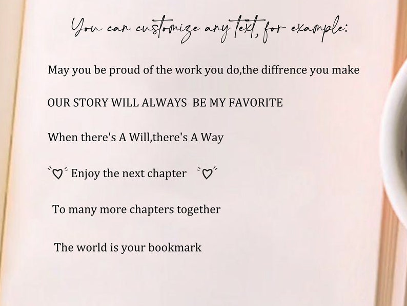 May include: A page from a book with text that reads "You can customize any text, for example:" followed by several inspirational quotes. The quotes include "May you be proud of the work you do, the difference you make", "OUR STORY WILL ALWAYS BE MY FAVORITE", "When there's A Will, there's A Way", "Enjoy the next chapter", "To many more chapters together", and "The world is your bookmark".
