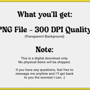 May include: Text on a white background with a yellow border. The text reads: "What you'll get: PNG File - 300 DPI Quality (Transparent Background) Note: This is a digital download only. No physical items will be shipped. If you have any questions, feel free to message me anytime and I'll get back to you the soonest I can. :)"