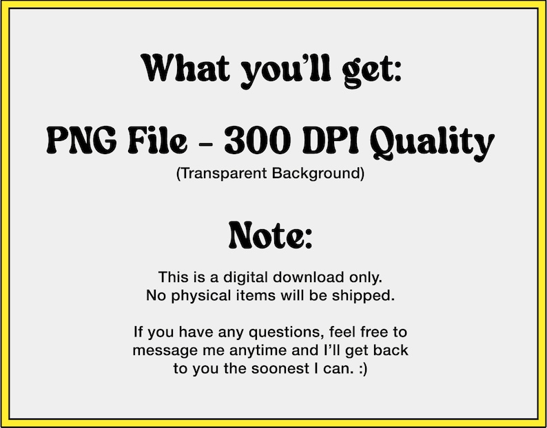 May include: Text on a white background with a yellow border. The text reads: "What you'll get: PNG File - 300 DPI Quality (Transparent Background) Note: This is a digital download only. No physical items will be shipped. If you have any questions, feel free to message me anytime and I'll get back to you the soonest I can. :)"