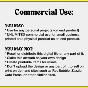May include: A yellow and white graphic with the text "Commercial Use:" and a list of what is and is not permitted for commercial use of the design. The text states that the design can be used for personal projects and unlimited commercial use for small businesses printed on a physical product. The text also states that the design cannot be resold or distributed, claimed as your own design, used to create printable items for resale, or uploaded to print-on-demand sites.
