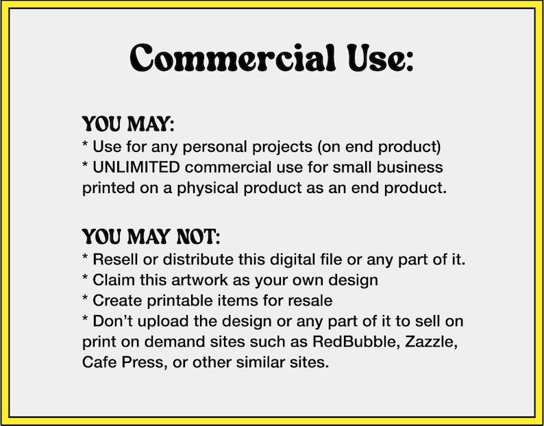 May include: A yellow and white graphic with the text "Commercial Use:" and a list of what is and is not permitted for commercial use of the design. The text states that the design can be used for personal projects and unlimited commercial use for small businesses printed on a physical product. The text also states that the design cannot be resold or distributed, claimed as your own design, used to create printable items for resale, or uploaded to print-on-demand sites.