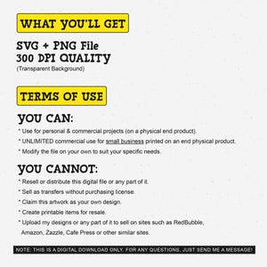 May include: A yellow and black text graphic with the words "WHAT YOU'LL GET" and "SVG + PNG File 300 DPI QUALITY (Transparent Background)". Below the graphic is a yellow and black text graphic with the words "TERMS OF USE". Below that is a list of what you can and cannot do with the digital file. The text says "YOU CAN: * Use for personal & commercial projects (on a physical end product). * UNLIMITED commercial use for small business printed on an end physical product. * Modify the file on your own to suit your specific needs. YOU CANNOT: * Resell or distribute this digital file or any part of it. * Sell as transfers without purchasing license. * Claim this artwork as your own design. * Create printable items for resale. * Upload my designs or any part of it to sell on sites such as RedBubble, Amazon, Zazzle, Cafe Press or other similar sites. NOTE: THIS IS A DIGITAL DOWNLOAD ONLY. FOR ANY QUESTIONS, JUST SEND ME A MESSAGE!"