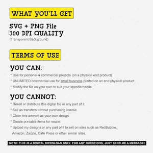 May include: A yellow and black text graphic with the words "WHAT YOU'LL GET" and "SVG + PNG File 300 DPI QUALITY (Transparent Background)". Below the graphic is a yellow and black text graphic with the words "TERMS OF USE". Below that is a list of what you can and cannot do with the digital file. The text says "YOU CAN: * Use for personal & commercial projects (on a physical end product). * UNLIMITED commercial use for small business printed on an end physical product. * Modify the file on your own to suit your specific needs. YOU CANNOT: * Resell or distribute this digital file or any part of it. * Sell as transfers without purchasing license. * Claim this artwork as your own design. * Create printable items for resale. * Upload my designs or any part of it to sell on sites such as RedBubble, Amazon, Zazzle, Cafe Press or other similar sites. NOTE: THIS IS A DIGITAL DOWNLOAD ONLY. FOR ANY QUESTIONS, JUST SEND ME A MESSAGE!"