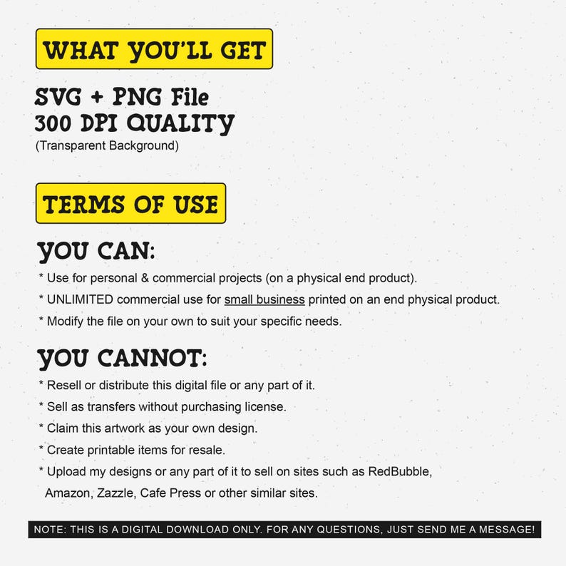 May include: A yellow and black text graphic with the words "WHAT YOU'LL GET" and "SVG + PNG File 300 DPI QUALITY (Transparent Background)". Below the graphic is a yellow and black text graphic with the words "TERMS OF USE". Below that is a list of what you can and cannot do with the digital file. The text says "YOU CAN: * Use for personal & commercial projects (on a physical end product). * UNLIMITED commercial use for small business printed on an end physical product. * Modify the file on your own to suit your specific needs. YOU CANNOT: * Resell or distribute this digital file or any part of it. * Sell as transfers without purchasing license. * Claim this artwork as your own design. * Create printable items for resale. * Upload my designs or any part of it to sell on sites such as RedBubble, Amazon, Zazzle, Cafe Press or other similar sites. NOTE: THIS IS A DIGITAL DOWNLOAD ONLY. FOR ANY QUESTIONS, JUST SEND ME A MESSAGE!"